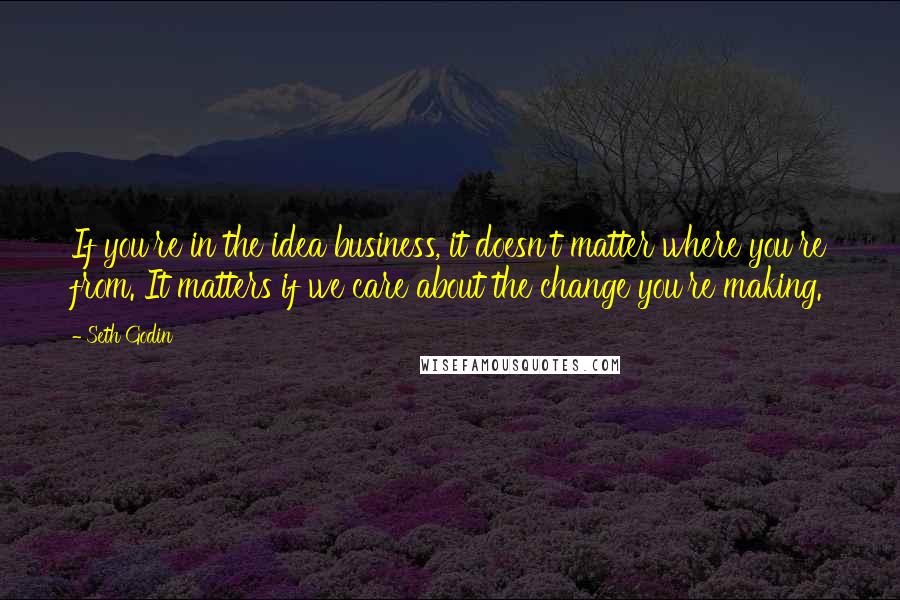 Seth Godin Quotes: If you're in the idea business, it doesn't matter where you're from. It matters if we care about the change you're making.