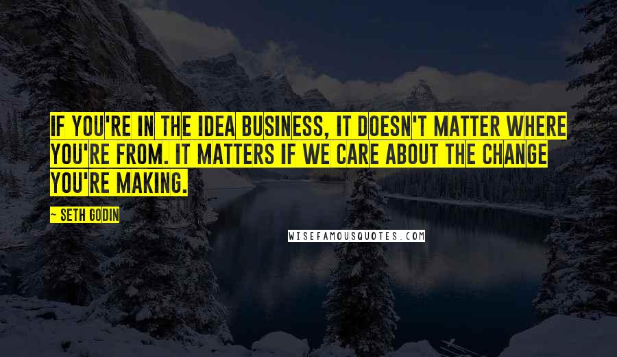 Seth Godin Quotes: If you're in the idea business, it doesn't matter where you're from. It matters if we care about the change you're making.