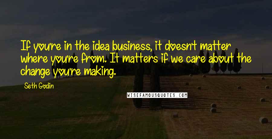 Seth Godin Quotes: If you're in the idea business, it doesn't matter where you're from. It matters if we care about the change you're making.