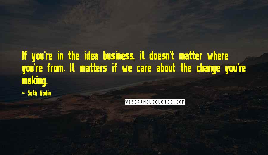 Seth Godin Quotes: If you're in the idea business, it doesn't matter where you're from. It matters if we care about the change you're making.