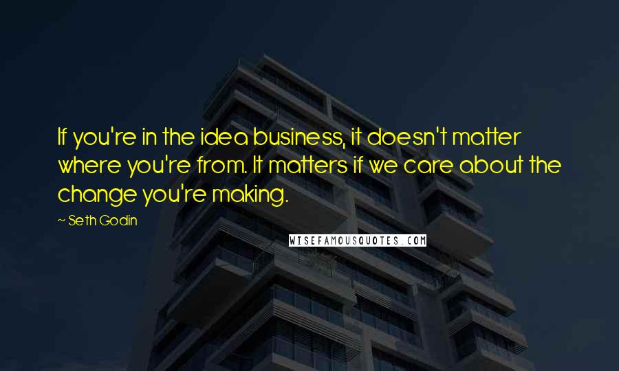 Seth Godin Quotes: If you're in the idea business, it doesn't matter where you're from. It matters if we care about the change you're making.