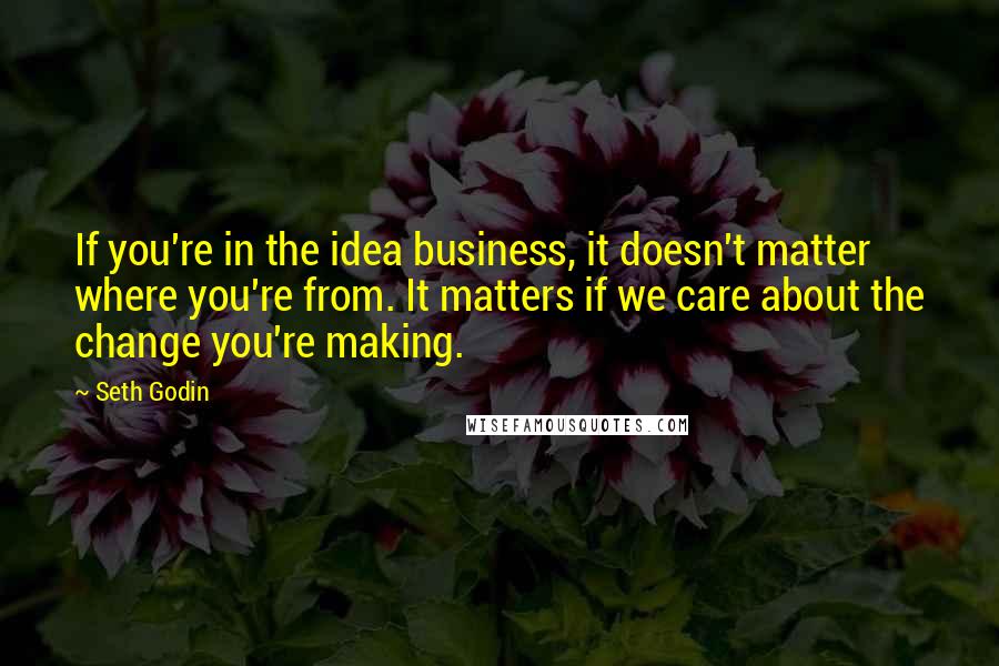 Seth Godin Quotes: If you're in the idea business, it doesn't matter where you're from. It matters if we care about the change you're making.