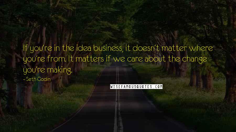 Seth Godin Quotes: If you're in the idea business, it doesn't matter where you're from. It matters if we care about the change you're making.