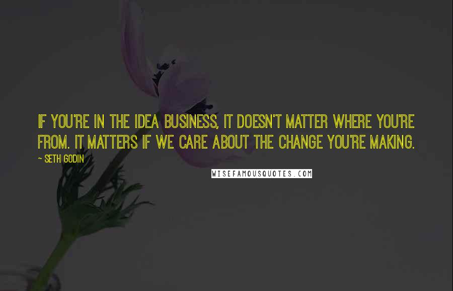Seth Godin Quotes: If you're in the idea business, it doesn't matter where you're from. It matters if we care about the change you're making.