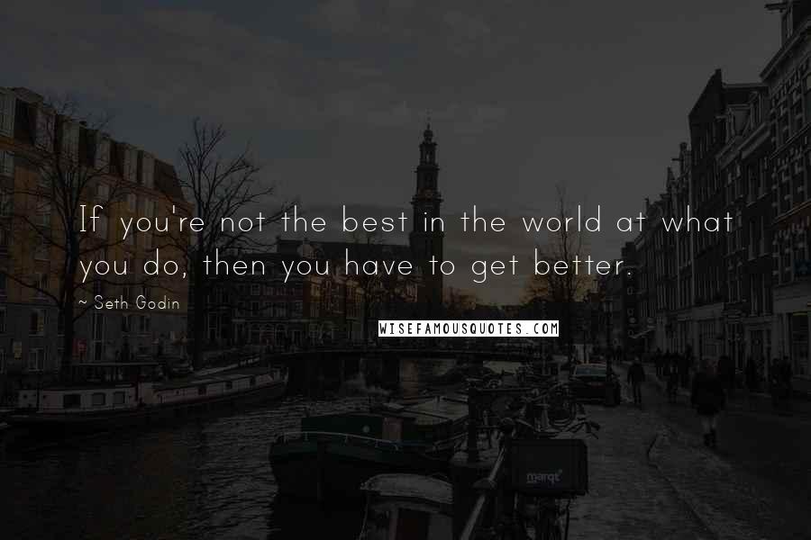 Seth Godin Quotes: If you're not the best in the world at what you do, then you have to get better.