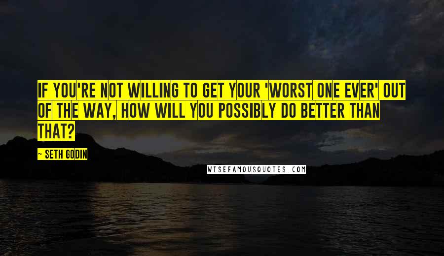 Seth Godin Quotes: If you're not willing to get your 'worst one ever' out of the way, how will you possibly do better than that?