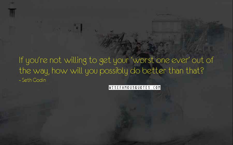 Seth Godin Quotes: If you're not willing to get your 'worst one ever' out of the way, how will you possibly do better than that?