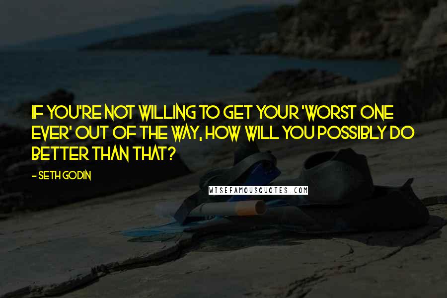 Seth Godin Quotes: If you're not willing to get your 'worst one ever' out of the way, how will you possibly do better than that?