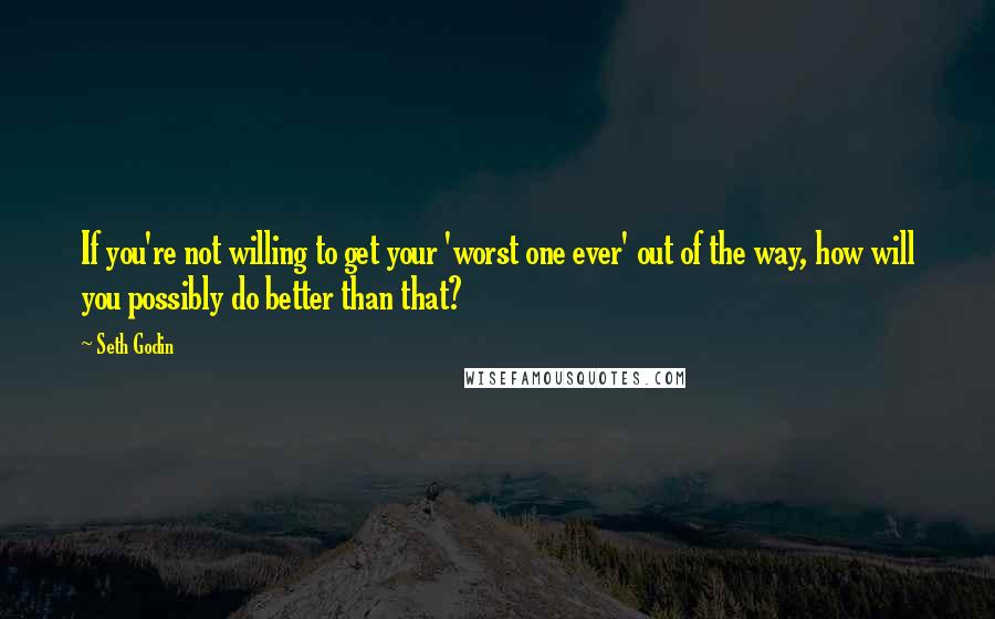 Seth Godin Quotes: If you're not willing to get your 'worst one ever' out of the way, how will you possibly do better than that?