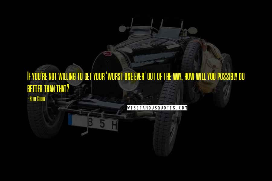 Seth Godin Quotes: If you're not willing to get your 'worst one ever' out of the way, how will you possibly do better than that?