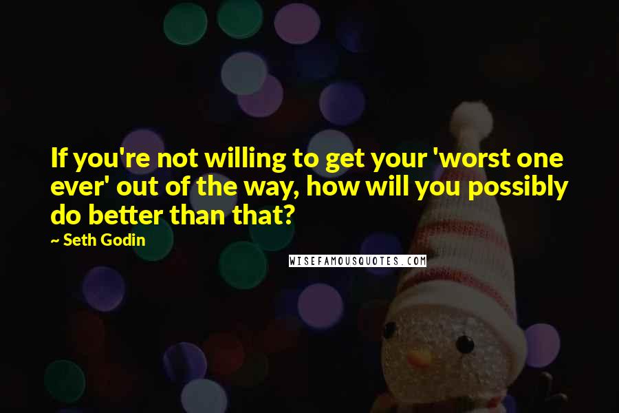 Seth Godin Quotes: If you're not willing to get your 'worst one ever' out of the way, how will you possibly do better than that?