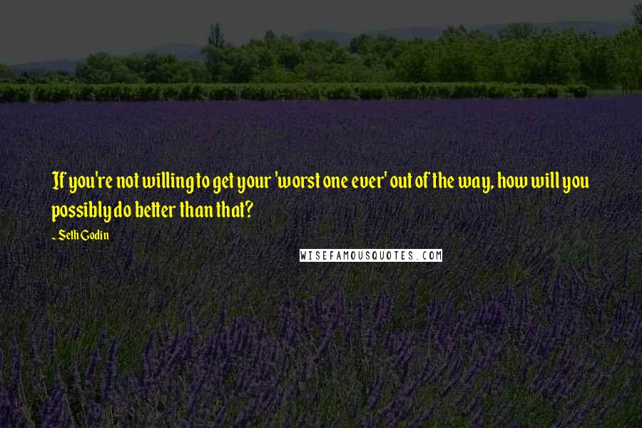 Seth Godin Quotes: If you're not willing to get your 'worst one ever' out of the way, how will you possibly do better than that?