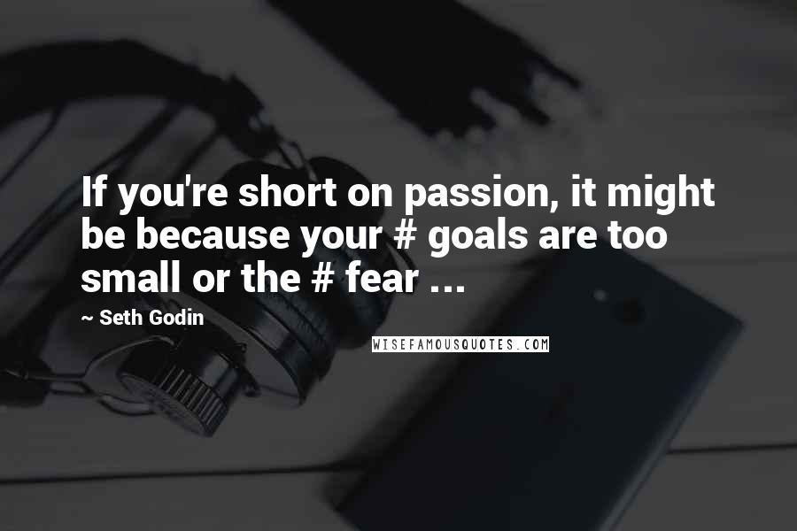 Seth Godin Quotes: If you're short on passion, it might be because your # goals are too small or the # fear ...