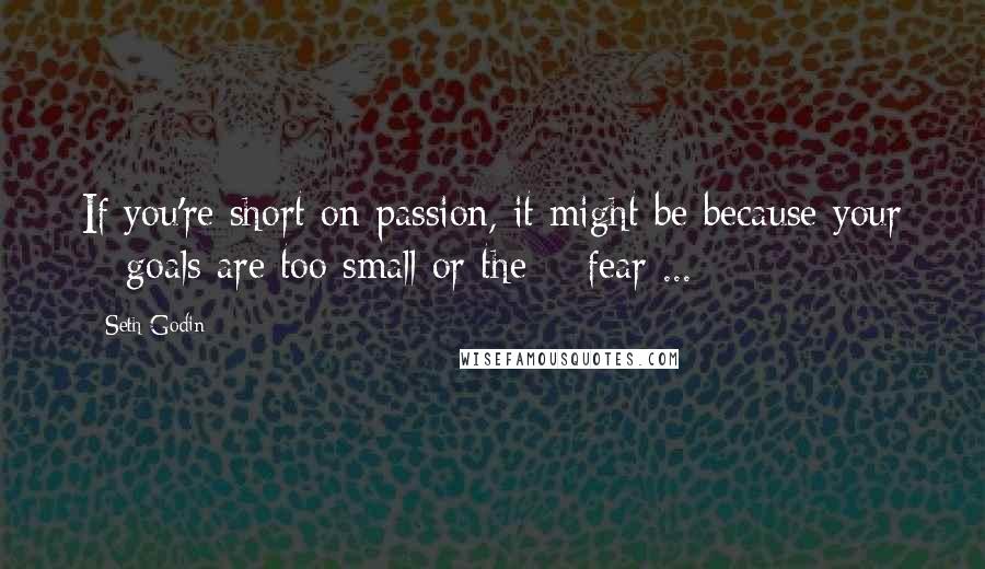 Seth Godin Quotes: If you're short on passion, it might be because your # goals are too small or the # fear ...