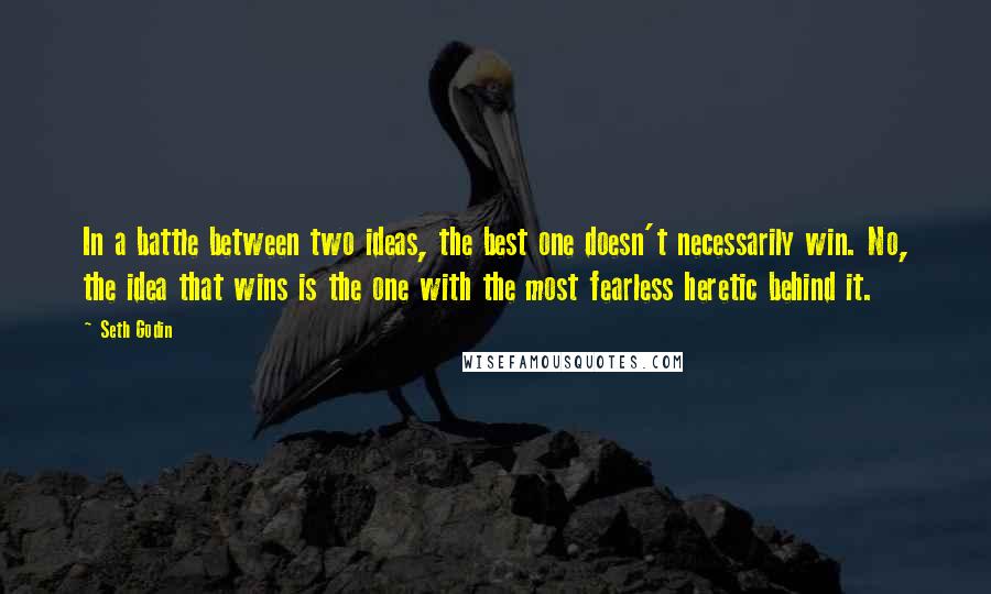 Seth Godin Quotes: In a battle between two ideas, the best one doesn't necessarily win. No, the idea that wins is the one with the most fearless heretic behind it.