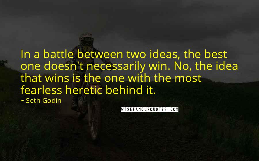 Seth Godin Quotes: In a battle between two ideas, the best one doesn't necessarily win. No, the idea that wins is the one with the most fearless heretic behind it.