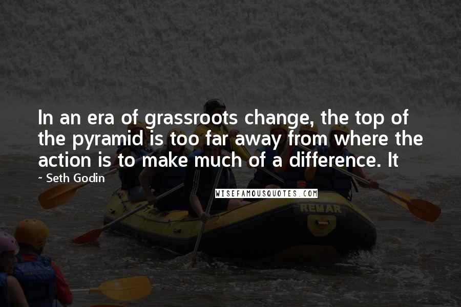 Seth Godin Quotes: In an era of grassroots change, the top of the pyramid is too far away from where the action is to make much of a difference. It