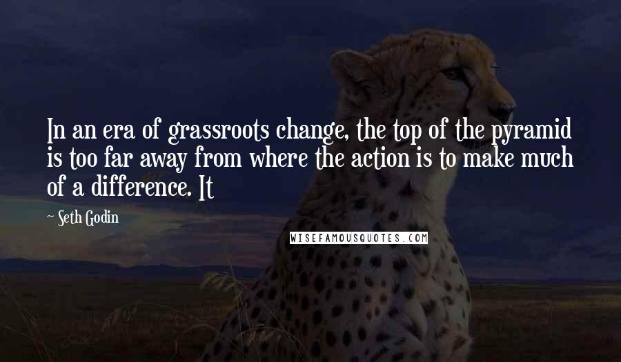 Seth Godin Quotes: In an era of grassroots change, the top of the pyramid is too far away from where the action is to make much of a difference. It