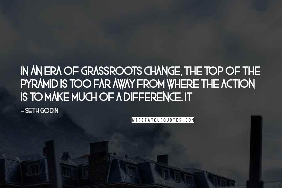 Seth Godin Quotes: In an era of grassroots change, the top of the pyramid is too far away from where the action is to make much of a difference. It