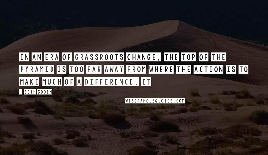 Seth Godin Quotes: In an era of grassroots change, the top of the pyramid is too far away from where the action is to make much of a difference. It