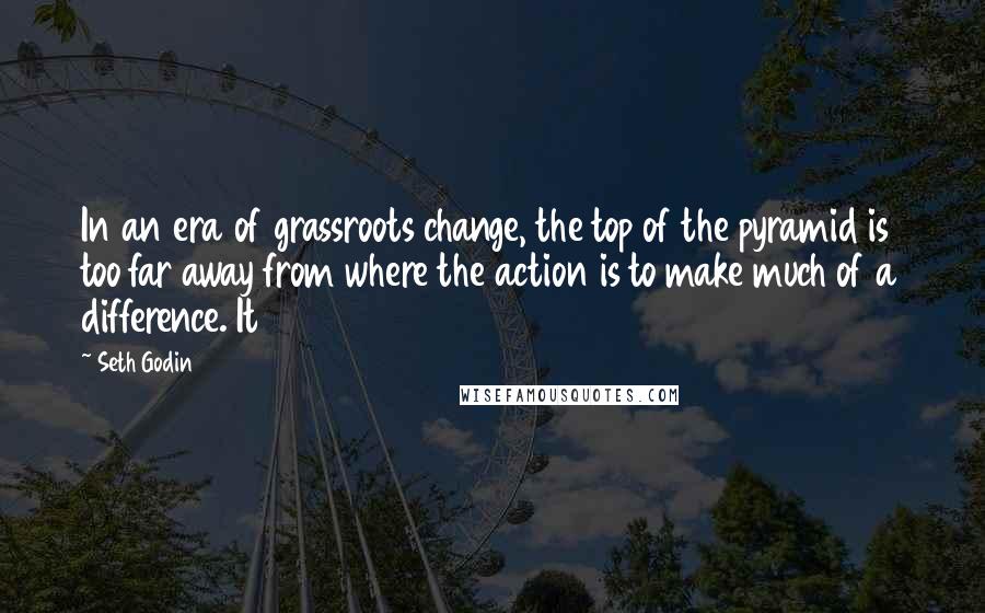 Seth Godin Quotes: In an era of grassroots change, the top of the pyramid is too far away from where the action is to make much of a difference. It