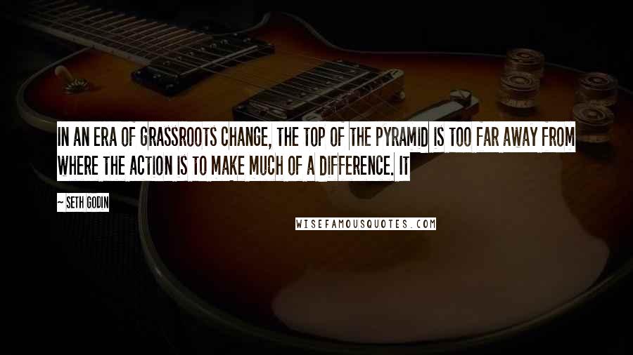 Seth Godin Quotes: In an era of grassroots change, the top of the pyramid is too far away from where the action is to make much of a difference. It