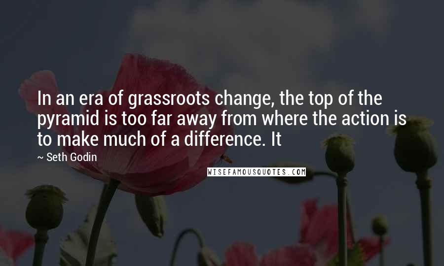 Seth Godin Quotes: In an era of grassroots change, the top of the pyramid is too far away from where the action is to make much of a difference. It