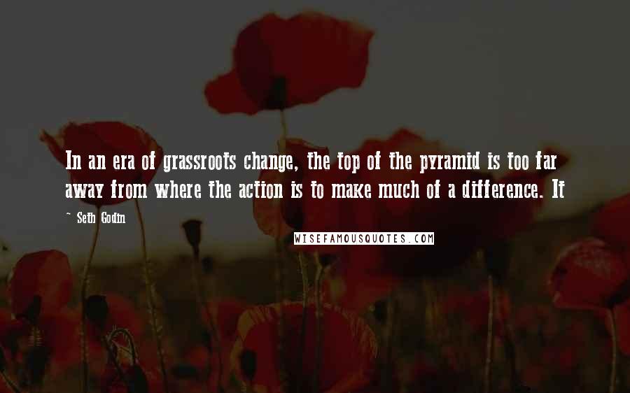 Seth Godin Quotes: In an era of grassroots change, the top of the pyramid is too far away from where the action is to make much of a difference. It