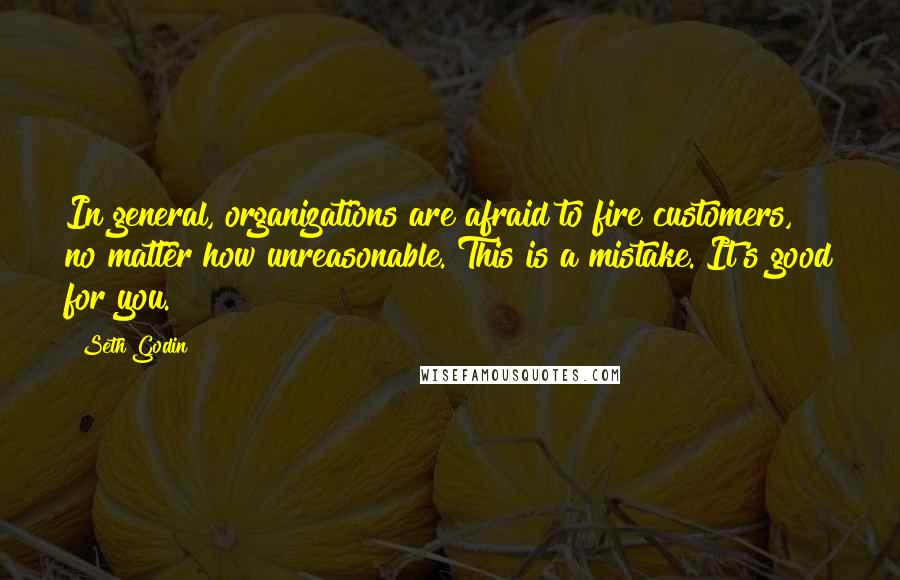 Seth Godin Quotes: In general, organizations are afraid to fire customers, no matter how unreasonable. This is a mistake. It's good for you.