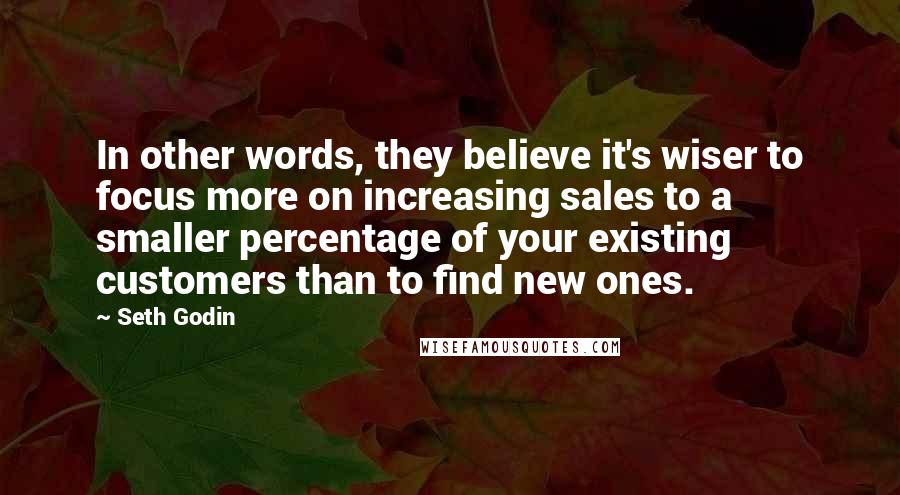 Seth Godin Quotes: In other words, they believe it's wiser to focus more on increasing sales to a smaller percentage of your existing customers than to find new ones.