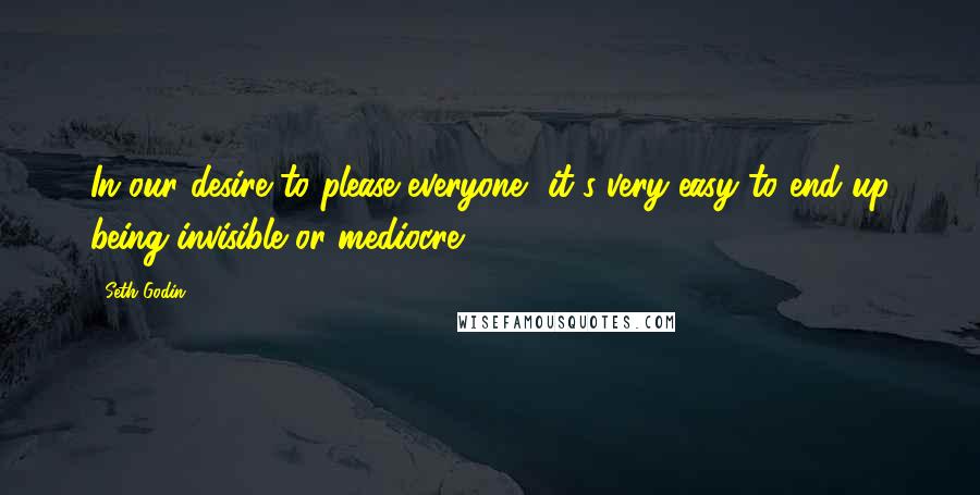Seth Godin Quotes: In our desire to please everyone, it's very easy to end up being invisible or mediocre.