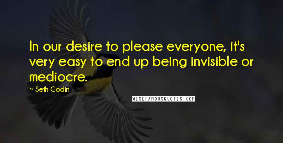 Seth Godin Quotes: In our desire to please everyone, it's very easy to end up being invisible or mediocre.
