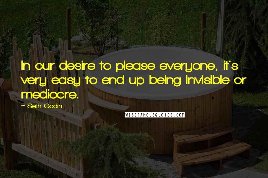 Seth Godin Quotes: In our desire to please everyone, it's very easy to end up being invisible or mediocre.