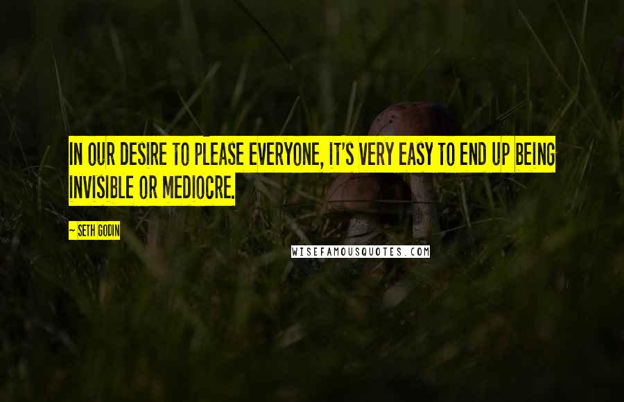 Seth Godin Quotes: In our desire to please everyone, it's very easy to end up being invisible or mediocre.