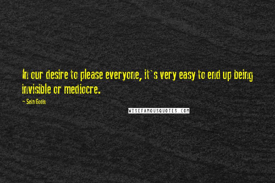 Seth Godin Quotes: In our desire to please everyone, it's very easy to end up being invisible or mediocre.