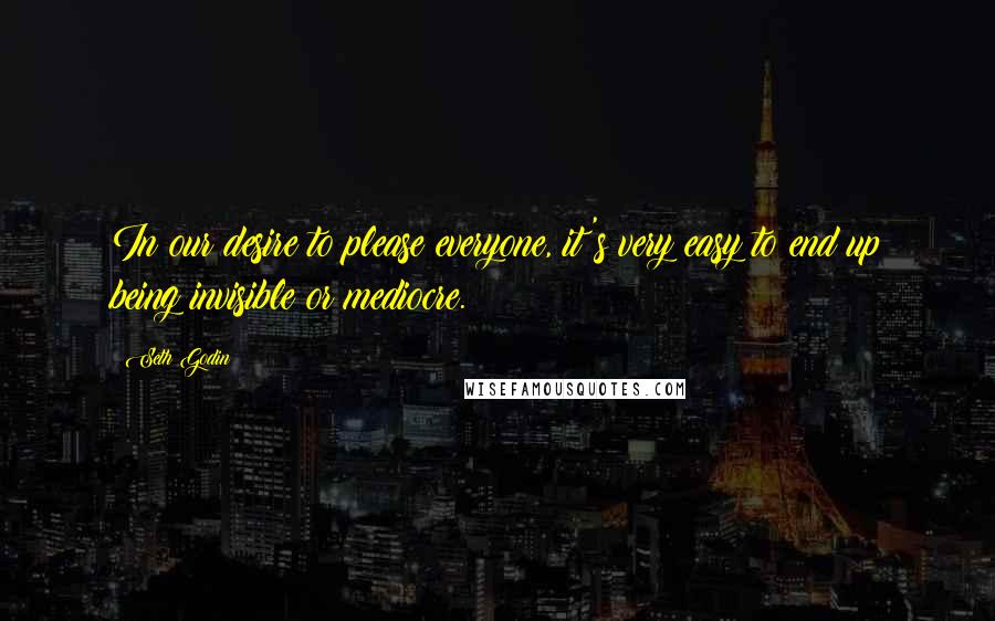 Seth Godin Quotes: In our desire to please everyone, it's very easy to end up being invisible or mediocre.