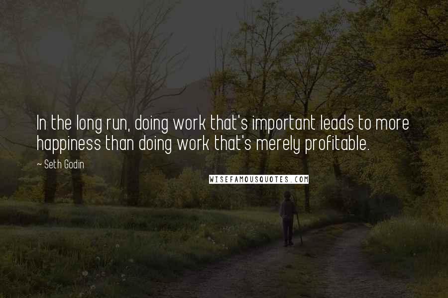 Seth Godin Quotes: In the long run, doing work that's important leads to more happiness than doing work that's merely profitable.