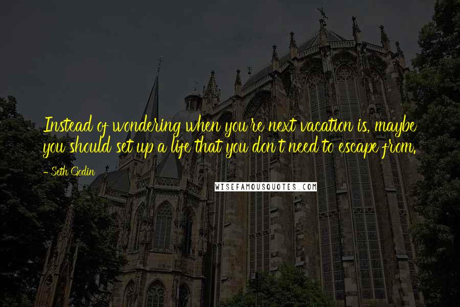 Seth Godin Quotes: Instead of wondering when you're next vacation is, maybe you should set up a life that you don't need to escape from.