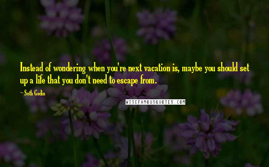 Seth Godin Quotes: Instead of wondering when you're next vacation is, maybe you should set up a life that you don't need to escape from.