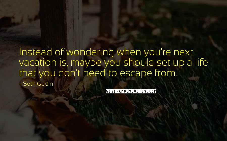 Seth Godin Quotes: Instead of wondering when you're next vacation is, maybe you should set up a life that you don't need to escape from.