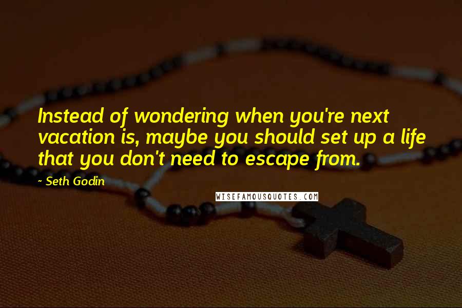 Seth Godin Quotes: Instead of wondering when you're next vacation is, maybe you should set up a life that you don't need to escape from.