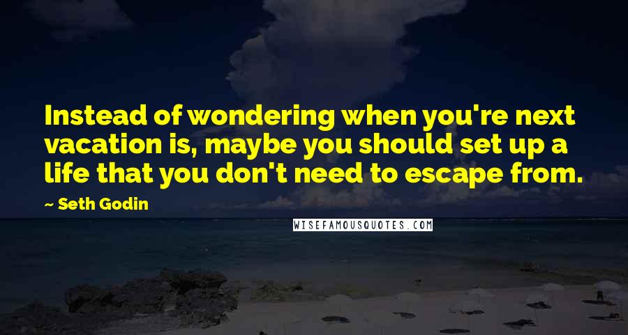 Seth Godin Quotes: Instead of wondering when you're next vacation is, maybe you should set up a life that you don't need to escape from.