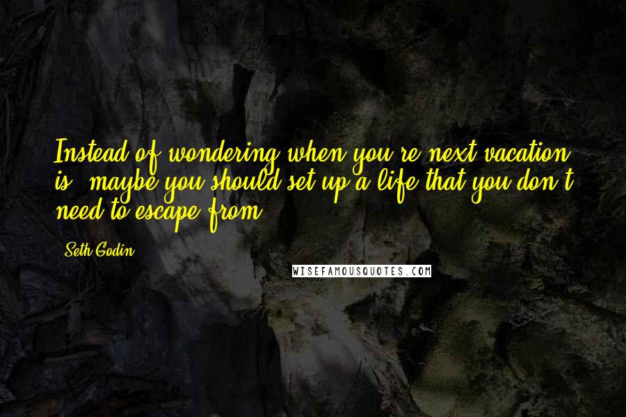 Seth Godin Quotes: Instead of wondering when you're next vacation is, maybe you should set up a life that you don't need to escape from.