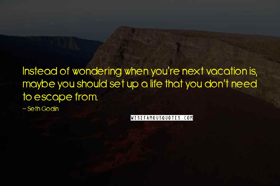 Seth Godin Quotes: Instead of wondering when you're next vacation is, maybe you should set up a life that you don't need to escape from.