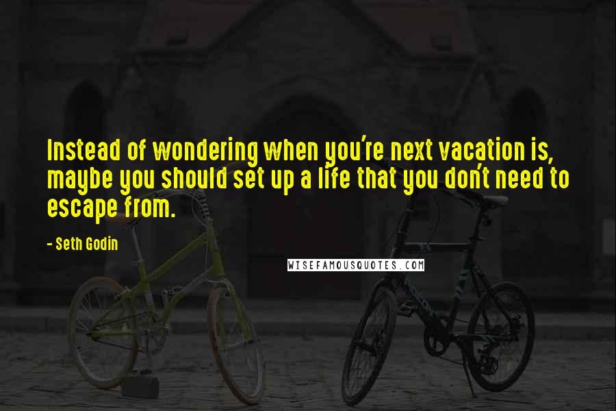 Seth Godin Quotes: Instead of wondering when you're next vacation is, maybe you should set up a life that you don't need to escape from.