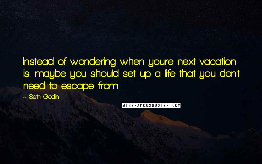 Seth Godin Quotes: Instead of wondering when you're next vacation is, maybe you should set up a life that you don't need to escape from.