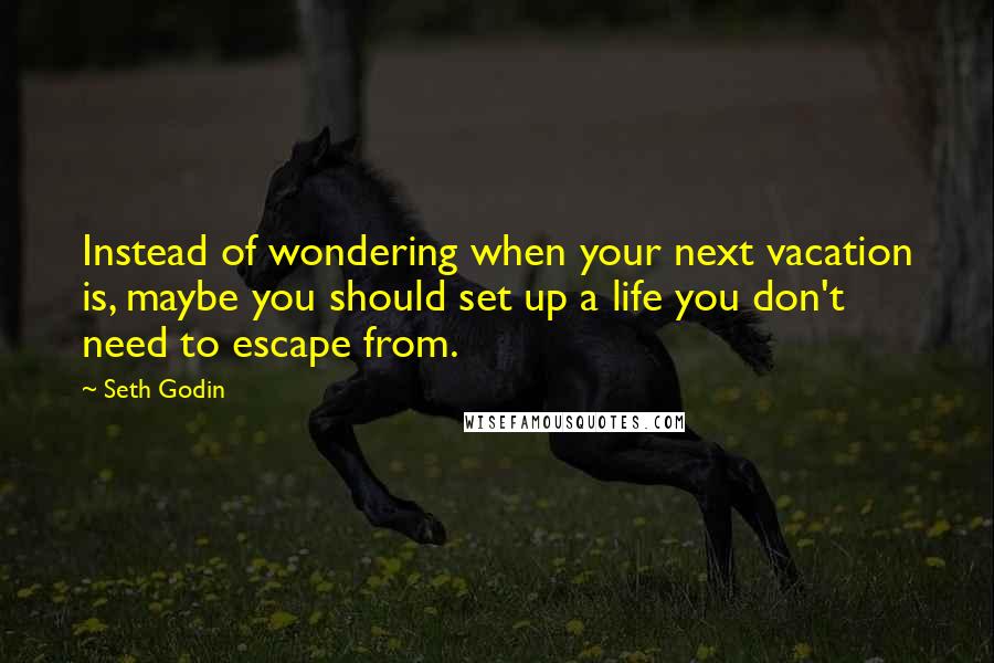 Seth Godin Quotes: Instead of wondering when your next vacation is, maybe you should set up a life you don't need to escape from.