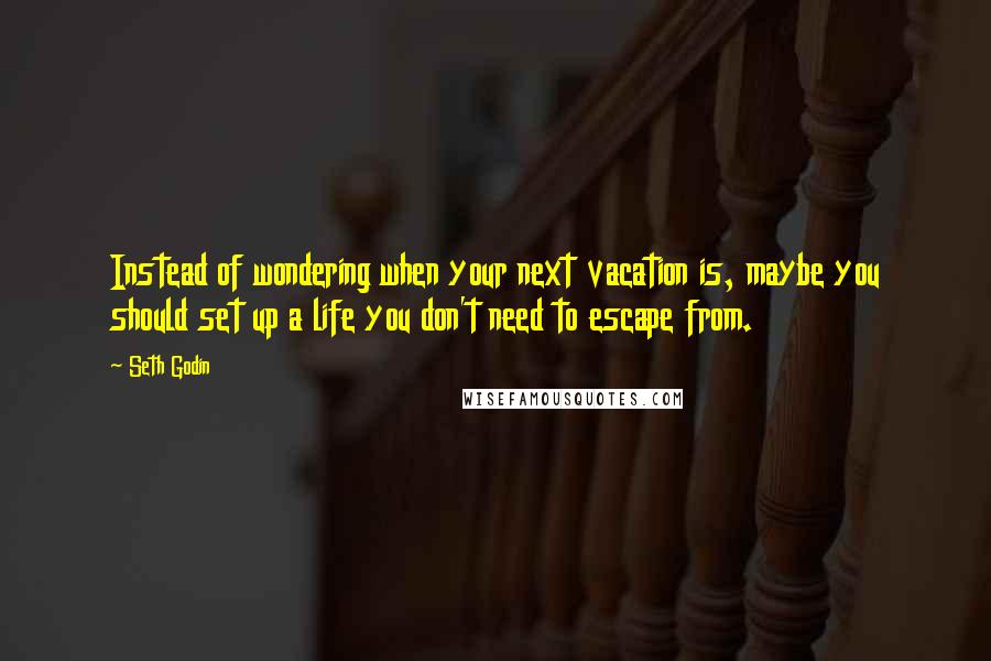 Seth Godin Quotes: Instead of wondering when your next vacation is, maybe you should set up a life you don't need to escape from.