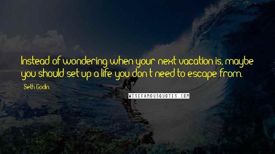 Seth Godin Quotes: Instead of wondering when your next vacation is, maybe you should set up a life you don't need to escape from.