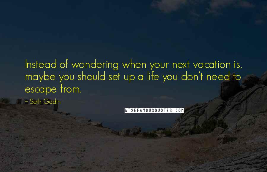 Seth Godin Quotes: Instead of wondering when your next vacation is, maybe you should set up a life you don't need to escape from.